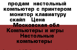 продам  настольный компьютер с принтером, монитор,клавиатуру,скайп › Цена ­ 5 000 - Московская обл. Компьютеры и игры » Настольные компьютеры   
